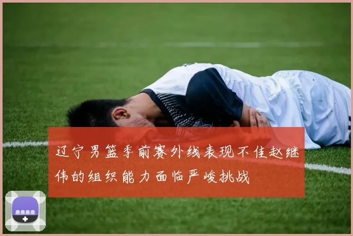 辽宁男篮季前赛外线表现不佳赵继伟的组织能力面临严峻挑战