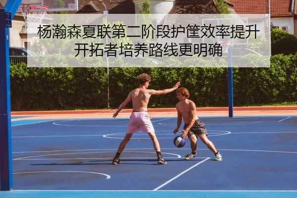 杨瀚森夏联第二阶段护筐效率提升 开拓者培养路线更明确