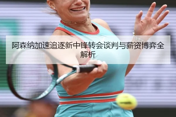 阿森纳加速追逐新中锋转会谈判与薪资博弈全解析
